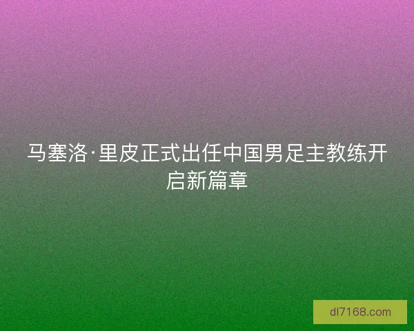 马塞洛·里皮正式出任中国男足主教练开启新篇章