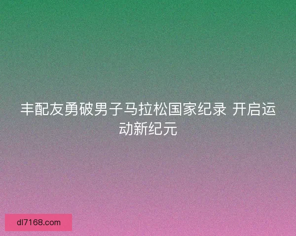 丰配友勇破男子马拉松国家纪录 开启运动新纪元
