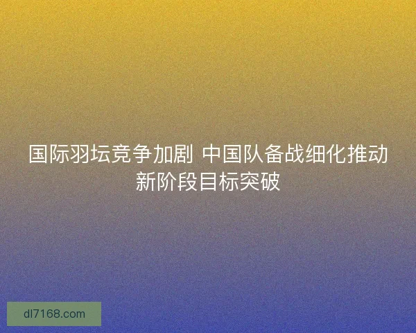 国际羽坛竞争加剧 中国队备战细化推动新阶段目标突破