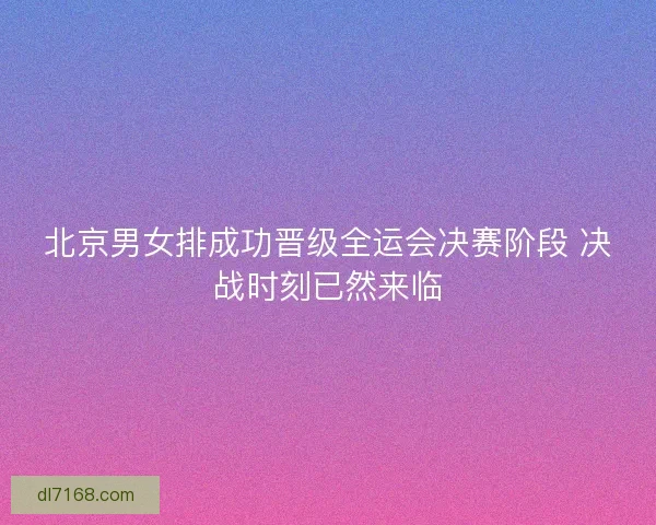 北京男女排成功晋级全运会决赛阶段 决战时刻已然来临