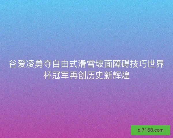 谷爱凌勇夺自由式滑雪坡面障碍技巧世界杯冠军再创历史新辉煌