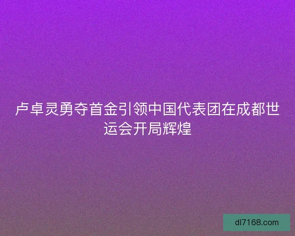 卢卓灵勇夺首金引领中国代表团在成都世运会开局辉煌