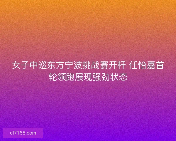 女子中巡东方宁波挑战赛开杆 任怡嘉首轮领跑展现强劲状态