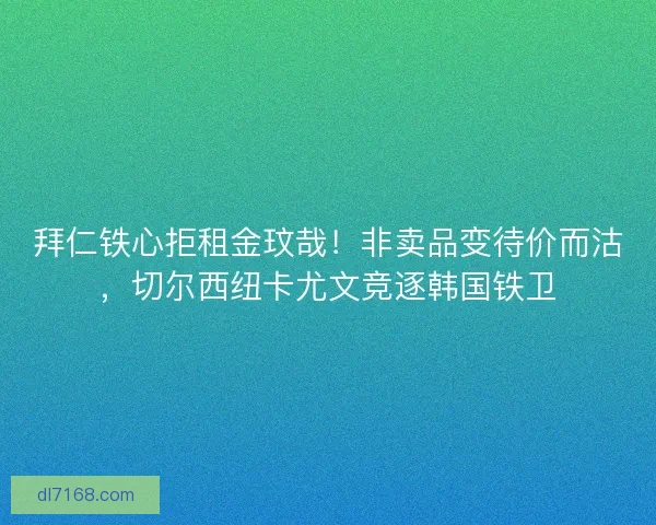 拜仁铁心拒租金玟哉！非卖品变待价而沽，切尔西纽卡尤文竞逐韩国铁卫