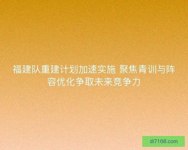 福建队重建计划加速实施 聚焦青训与阵容优化争取未来竞争力