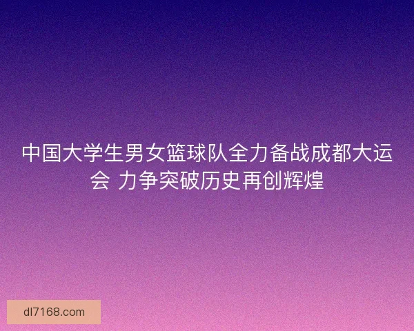 中国大学生男女篮球队全力备战成都大运会 力争突破历史再创辉煌